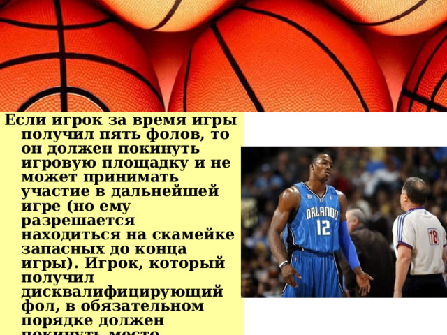 Если игрок за время игры получил пять фолов, то он должен покинуть игровую площадку и не может принимать участие в дальнейшей игре (но ему разрешается находиться на скамейке запасных до конца игры). Игрок, который получил дисквалифицирующий фол, в обязательном порядке должен покинуть место проведения игры (ему не разрешают находиться даже на скамейке запасных). 