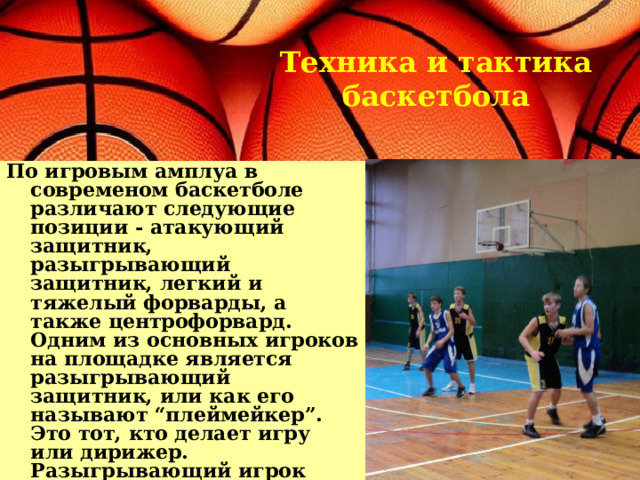 Техника и тактика баскетбола По игровым амплуа в современом баскетболе различают следующие позиции - атакующий защитник, разыгрывающий защитник, легкий и тяжелый форварды, а также центрофорвард. Одним из основных игроков на площадке является разыгрывающий защитник, или как его называют “плеймейкер”. Это тот, кто делает игру или дирижер. Разыгрывающий игрок больше всех владеет мячом во время игры, он ведет игру всей команды. Он должен прекрасно видеть игровую площадку, обладать филигранным дриблингом и должен уметь выдать хороший пас.  
