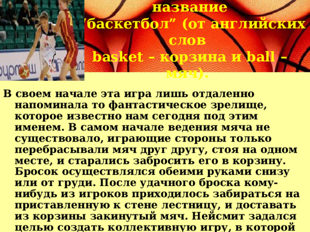 Новая игра получила название “ баскетбол” (от английских слов basket – корзина и ball – мяч). В своем начале эта игра лишь отдаленно напоминала то фантастическое зрелище, которое известно нам сегодня под этим именем. В самом начале ведения мяча не существовало, играющие стороны только перебрасывали мяч друг другу, стоя на одном месте, и старались забросить его в корзину. Бросок осуществлялся обеими руками снизу или от груди. После удачного броска кому-нибудь из игроков приходилось забираться на приставленную к стене лестницу, и доставать из корзины закинутый мяч. Нейсмит задался целью создать коллективную игру, в которой принимало бы участие большого количества игроков, и на то время его изобретение отвечало его задумке. 