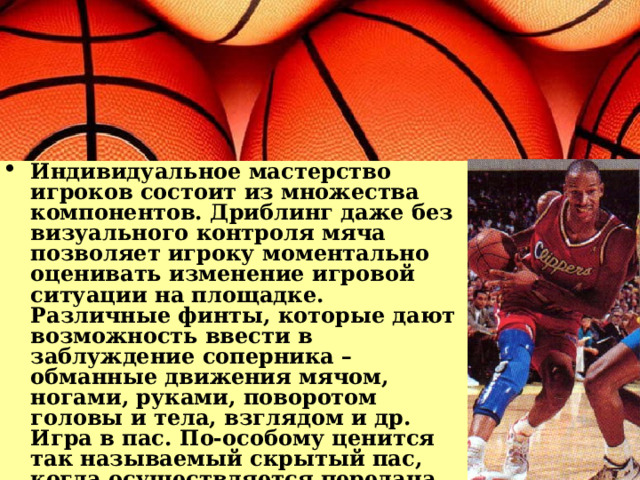 Индивидуальное мастерство игроков состоит из множества компонентов. Дриблинг даже без визуального контроля мяча позволяет игроку моментально оценивать изменение игровой ситуации на площадке. Различные финты, которые дают возможность ввести в заблуждение соперника – обманные движения мячом, ногами, руками, поворотом головы и тела, взглядом и др. Игра в пас. По-особому ценится так называемый скрытый пас, когда осуществляется передача мяча, не глядя на игрока, которому он адресуется. Еще один хитрый прием из богатого арсенала – пас из-за спины. 