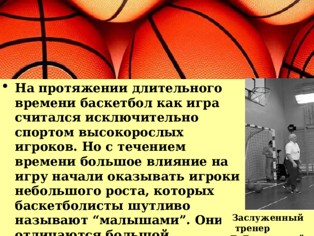 На протяжении длительного времени баскетбол как игра считался исключительно спортом высокорослых игроков. Но с течением времени большое влияние на игру начали оказывать игроки небольшого роста, которых баскетболисты шутливо называют “малышами”. Они отличаются большой подвижностью, выносливостью и обладают прекрасной реакцией. Заслуженный тренер Е. Гомельский 