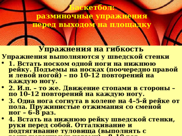 Баскетбол:  разминочные упражнения перед выходом на площадку Упражнения на гибкость Упражнения выполняются у шведской стенки 1. Встать носком одной ноги на нижнюю рейку. Подъемы на носках (поочередно правой и левой ногой) – по 10–12 повторений на каждую ногу. 2. И.п. – то же. Движение стопами в стороны – по 10–12 повторений на каждую ногу. 3. Одна нога согнута в колене на 4–5-й рейке от пола. Пружинистые отжимания со сменой ног – 6–8 раз. 4. Встать на нижнюю рейку шведской стенки, руки перед собой. Отталкивание и подтягивание туловища (выполнять с выпрямленными ногами) – 8–10 раз. 5. То же, стоя боком, – 6–8 раз. 
