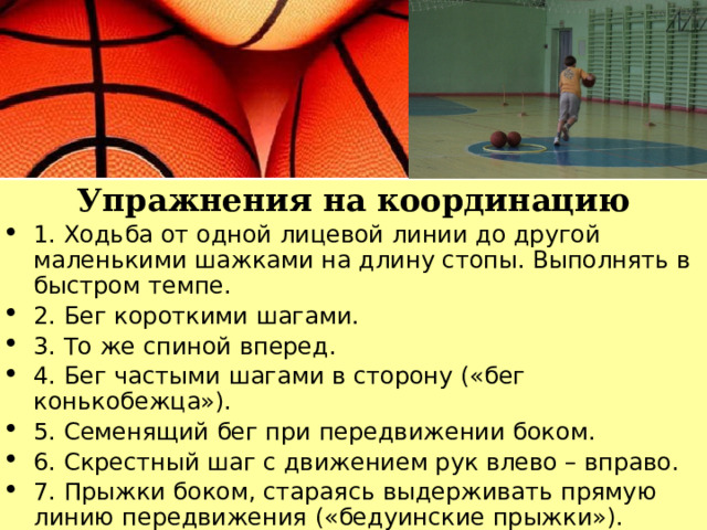 Упражнения на координацию 1. Ходьба от одной лицевой линии до другой маленькими шажками на длину стопы. Выполнять в быстром темпе. 2. Бег короткими шагами. 3. То же спиной вперед. 4. Бег частыми шагами в сторону («бег конькобежца»). 5. Семенящий бег при передвижении боком. 6. Скрестный шаг с движением рук влево – вправо. 7. Прыжки боком, стараясь выдерживать прямую линию передвижения («бедуинские прыжки»). 