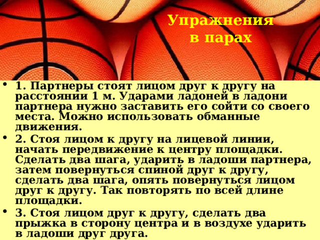 Упражнения в парах 1. Партнеры стоят лицом друг к другу на расстоянии 1 м. Ударами ладоней в ладони партнера нужно заставить его сойти со своего места. Можно использовать обманные движения. 2. Стоя лицом к другу на лицевой линии, начать передвижение к центру площадки. Сделать два шага, ударить в ладоши партнера, затем повернуться спиной друг к другу, сделать два шага, опять повернуться лицом друг к другу. Так повторять по всей длине площадки. 3. Стоя лицом друг к другу, сделать два прыжка в сторону центра и в воздухе ударить в ладоши друг друга. 4. Партнеры, взявшись за руки, по сигналу тренера в течение 15 сек. стараются «запятнать» ногами друг друга («пятнашки ногами»). 