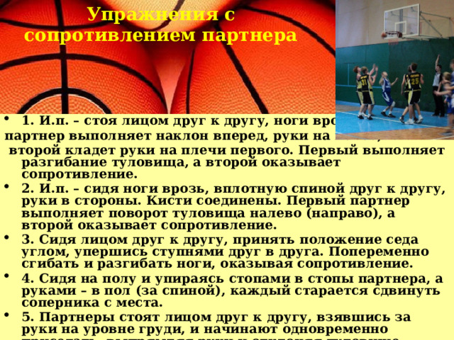 Упражнения с сопротивлением партнера 1. И.п. – стоя лицом друг к другу, ноги врозь. Первый партнер выполняет наклон вперед, руки на поясе;  второй кладет руки на плечи первого. Первый выполняет разгибание туловища, а второй оказывает сопротивление. 2. И.п. – сидя ноги врозь, вплотную спиной друг к другу, руки в стороны. Кисти соединены. Первый партнер выполняет поворот туловища налево (направо), а второй оказывает сопротивление. 3. Сидя лицом друг к другу, принять положение седа углом, упершись ступнями друг в друга. Попеременно сгибать и разгибать ноги, оказывая сопротивление. 4. Сидя на полу и упираясь стопами в стопы партнера, а руками – в пол (за спиной), каждый старается сдвинуть соперника с места. 5. Партнеры стоят лицом друг к другу, взявшись за руки на уровне груди, и начинают одновременно приседать, выпрямляя руки и отклоняя туловище назад. Упражнение тем труднее выполнить, чем ближе друг к другу стоят партнеры. 