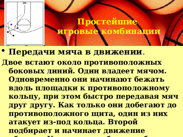 Простейшие игровые комбинации Передачи мяча в движении .  Двое встают около противоположных боковых линий. Один владеет мячом. Одновременно они начинают бежать вдоль площадки к противоположному кольцу, при этом быстро передавая мяч друг другу. Как только они добегают до противоположного щита, один из них атакует из-под кольца. Второй подбирает и начинает движение обратно. Как только добегают обратно, атакует тот, кто еще не бросил, и т. д. 