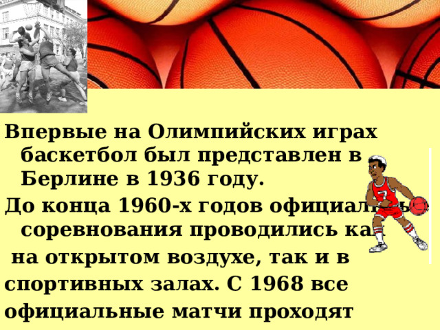 Впервые на Олимпийских играх баскетбол был представлен в Берлине в 1936 году. До конца 1960-х годов официальные соревнования проводились как  на открытом воздухе, так и в спортивных залах. С 1968 все официальные матчи проходят только в закрытых помещениях. 