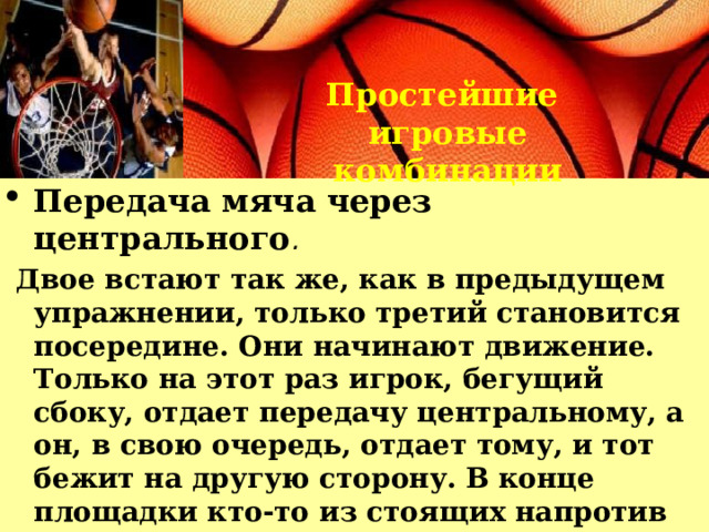 Простейшие игровые комбинации Передача мяча через центрального .  Двое встают так же, как в предыдущем упражнении, только третий становится посередине. Они начинают движение. Только на этот раз игрок, бегущий сбоку, отдает передачу центральному, а он, в свою очередь, отдает тому, и тот бежит на другую сторону. В конце площадки кто-то из стоящих напротив атакует кольцо и становится в центр, тот же, кто был в центре, встает на освободившийся край, и начинается движение обратно, и т. д. 