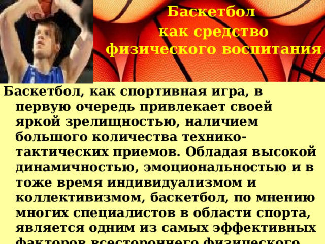 Баскетбол как средство физического воспитания Баскетбол, как спортивная игра, в первую очередь привлекает своей яркой зрелищностью, наличием большого количества технико-тактических приемов. Обладая высокой динамичностью, эмоциональностью и в тоже время индивидуализмом и коллективизмом, баскетбол, по мнению многих специалистов в области спорта, является одним из самых эффективных факторов всестороннего физического развития.   