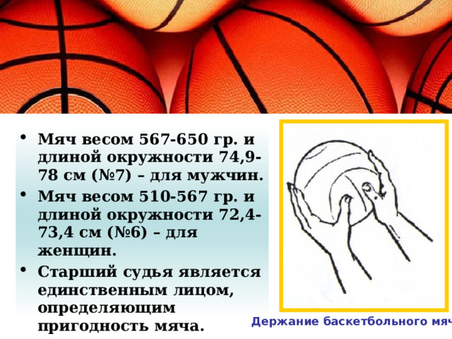 Мяч весом 567-650 гр. и длиной окружности 74,9-78 см (№7) – для мужчин. Мяч весом 510-567 гр. и длиной окружности 72,4-73,4 см (№6) – для женщин. Старший судья является единственным лицом, определяющим пригодность мяча. Держание баскетбольного мяча 