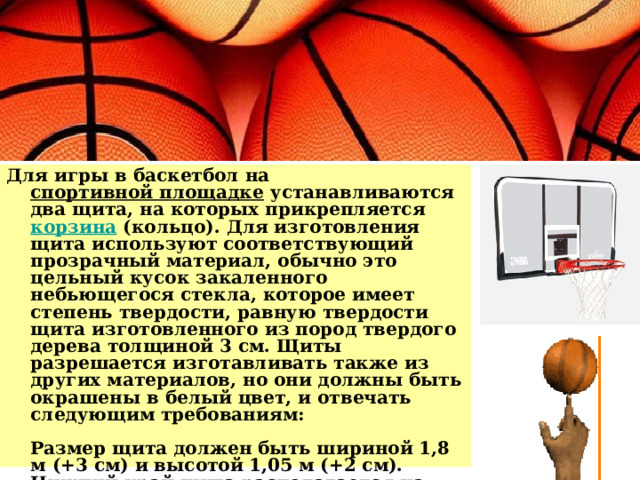 Для игры в баскетбол на спортивной площадке устанавливаются два щита, на которых прикрепляется корзина (кольцо). Для изготовления щита используют соответствующий прозрачный материал, обычно это цельный кусок закаленного небьющегося стекла, которое имеет степень твердости, равную твердости щита изготовленного из пород твердого дерева толщиной 3 см. Щиты разрешается изготавливать также из других материалов, но они должны быть окрашены в белый цвет, и отвечать следующим требованиям:   Размер щита должен быть шириной 1,8 м (+3 см) и высотой 1,05 м (+2 см). Нижний край щита располагается на высоте 2,9 м от поверхности игровой площадки.   