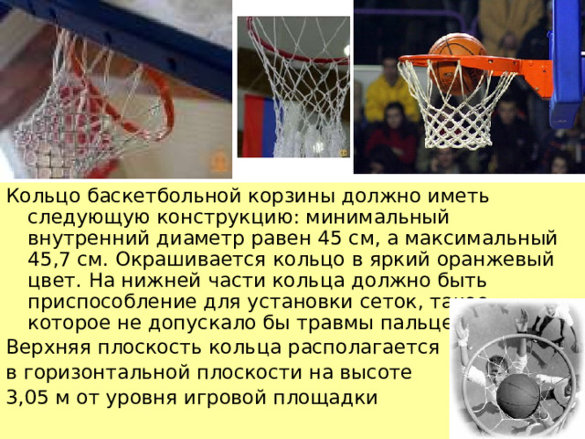 Кольцо баскетбольной корзины должно иметь следующую конструкцию: минимальный внутренний диаметр равен 45 см, а максимальный 45,7 см. Окрашивается кольцо в яркий оранжевый цвет. На нижней части кольца должно быть приспособление для установки сеток, такое, которое не допускало бы травмы пальцев. Верхняя плоскость кольца располагается в горизонтальной плоскости на высоте 3,05 м от уровня игровой площадки    