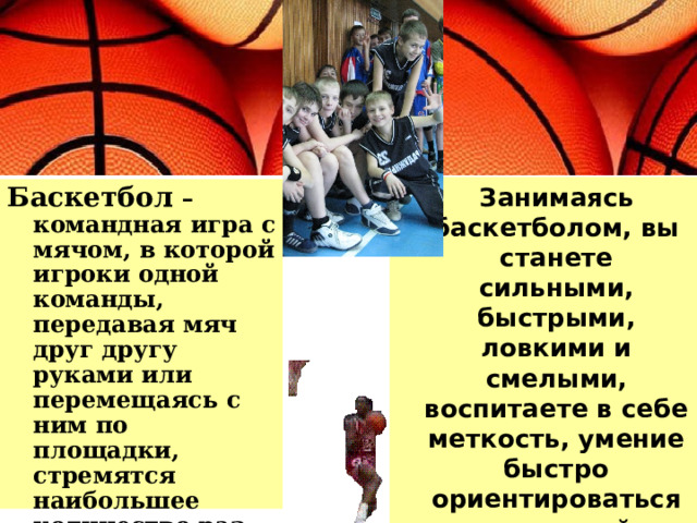  Занимаясь баскетболом, вы станете сильными, быстрыми, ловкими и смелыми, воспитаете в себе меткость, умение быстро ориентироваться в сложной обстановке. Баскетбол – командная игра с мячом, в которой игроки одной команды, передавая мяч друг другу руками или перемещаясь с ним по площадки, стремятся наибольшее количество раз забросить его в корзину соперников. 