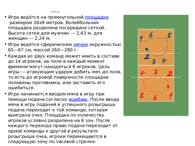 Правила игры   Игра ведётся на прямоугольной  площадке  размером 18х9 метров. Волейбольная площадка разделена посередине сеткой. Высота сетки для мужчин — 2,43 м, для женщин — 2,24 м. Игра ведётся сферическим  мячом  окружностью 65—67 см, массой 260—280 г. Каждая из двух команд может иметь в составе до 14 игроков, на поле в каждый момент времени могут находиться 6 игроков. Цель игры — атакующим ударом добить мяч  до пола , то есть до игровой поверхности площадки половины противника, или заставить его ошибиться. Игра начинается вводом мяча в игру при помощи подачи согласно  жребию . После ввода мяча в игру подачей и успешного розыгрыша подача переходит к той команде, которая выиграла очко. Площадка по количеству игроков условно разделена на 6 зон. После каждого перехода право подачи переходит от одной команды к другой в результате розыгрыша очка, игроки перемещаются в следующую зону по часовой стрелке. 