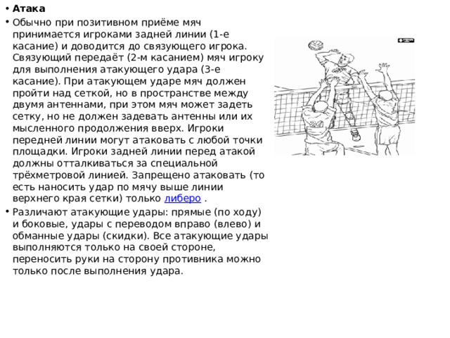 Атака Обычно при позитивном приёме мяч принимается игроками задней линии (1-е касание) и доводится до связующего игрока. Связующий передаёт (2-м касанием) мяч игроку для выполнения атакующего удара (3-е касание). При атакующем ударе мяч должен пройти над сеткой, но в пространстве между двумя антеннами, при этом мяч может задеть сетку, но не должен задевать антенны или их мысленного продолжения вверх. Игроки передней линии могут атаковать с любой точки площадки. Игроки задней линии перед атакой должны отталкиваться за специальной трёхметровой линией. Запрещено атаковать (то есть наносить удар по мячу выше линии верхнего края сетки) только  либеро . Различают атакующие удары: прямые (по ходу) и боковые, удары с переводом вправо (влево) и обманные удары (скидки). Все атакующие удары выполняются только на своей стороне, переносить руки на сторону противника можно только после выполнения удара. 