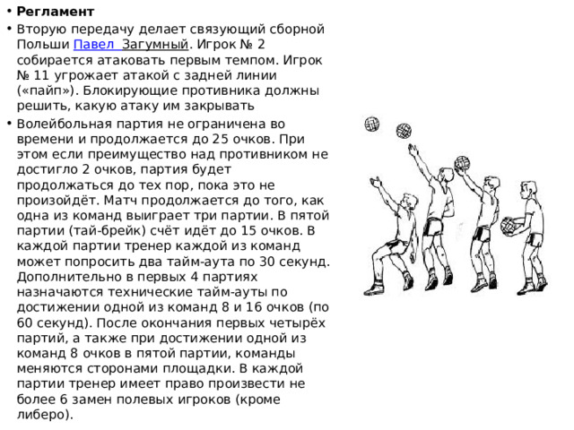 Регламент Вторую передачу делает связующий сборной Польши  Павел  Загумный . Игрок № 2 собирается атаковать первым темпом. Игрок № 11 угрожает атакой с задней линии («пайп»). Блокирующие противника должны решить, какую атаку им закрывать Волейбольная партия не ограничена во времени и продолжается до 25 очков. При этом если преимущество над противником не достигло 2 очков, партия будет продолжаться до тех пор, пока это не произойдёт. Матч продолжается до того, как одна из команд выиграет три партии. В пятой партии (тай-брейк) счёт идёт до 15 очков. В каждой партии тренер каждой из команд может попросить два тайм-аута по 30 секунд. Дополнительно в первых 4 партиях назначаются технические тайм-ауты по достижении одной из команд 8 и 16 очков (по 60 секунд). После окончания первых четырёх партий, а также при достижении одной из команд 8 очков в пятой партии, команды меняются сторонами площадки. В каждой партии тренер имеет право произвести не более 6 замен полевых игроков (кроме либеро). 