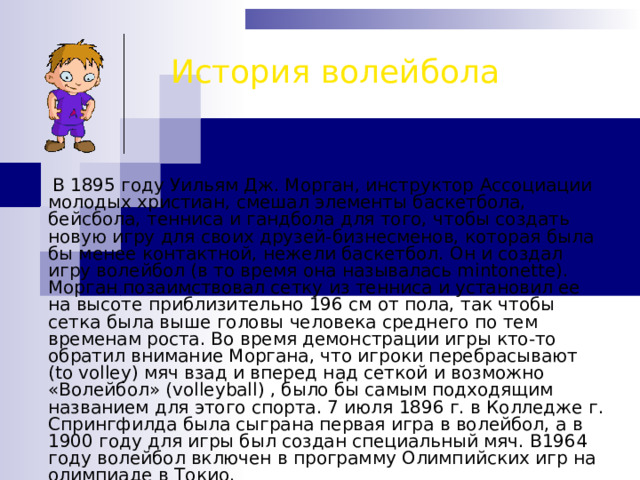 История волейбола  В 1895 году Уильям Дж. Морган, инструктор Ассоциации молодых христиан, смешал элементы баскетбола, бейсбола, тенниса и гандбола для того, чтобы создать новую игру для своих друзей-бизнесменов, которая была бы менее контактной, нежели баскетбол. Он и создал игру волейбол (в то время она называлась mintonette). Морган позаимствовал сетку из тенниса и установил ее на высоте приблизительно 196 см от пола, так чтобы сетка была выше головы человека среднего по тем временам роста. Во время демонстрации игры кто-то обратил внимание Моргана, что игроки перебрасывают (to volley) мяч взад и вперед над сеткой и возможно «Волейбол» (volleyball) , было бы самым подходящим названием для этого спорта. 7 июля 1896 г. в Колледже г. Спрингфилда была сыграна первая игра в волейбол, а в 1900 году для игры был создан специальный мяч. В1964 году волейбол включен в программу Олимпийских игр на олимпиаде в Токио. 
