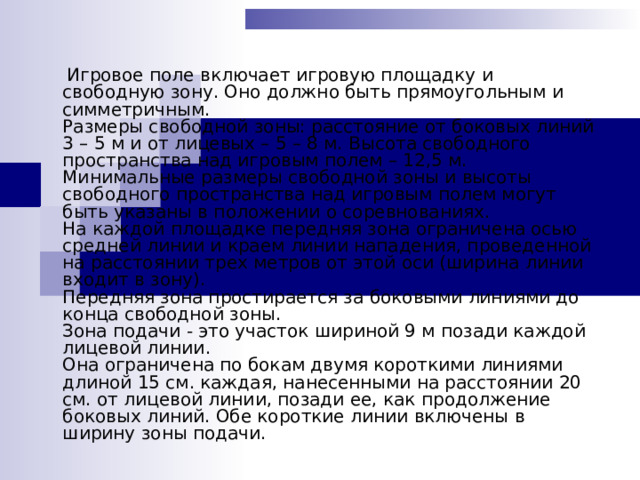  Игровое поле включает игровую площадку и свободную зону. Оно должно быть прямоугольным и симметричным.  Размеры свободной зоны: расстояние от боковых линий 3 – 5 м и от лицевых – 5 – 8 м. Высота свободного пространства над игровым полем – 12,5 м. Минимальные размеры свободной зоны и высоты свободного пространства над игровым полем могут быть указаны в положении о соревнованиях.  На каждой площадке передняя зона ограничена осью средней линии и краем линии нападения, проведенной на расстоянии трех метров от этой оси (ширина линии входит в зону).  Передняя зона простирается за боковыми линиями до конца свободной зоны.  Зона подачи - это участок шириной 9 м позади каждой лицевой линии.  Она ограничена по бокам двумя короткими линиями длиной 15 см. каждая, нанесенными на расстоянии 20 см. от лицевой линии, позади ее, как продолжение боковых линий. Обе короткие линии включены в ширину зоны подачи.    