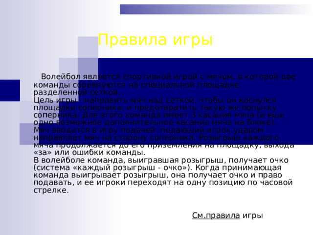 Правила игры  Волейбол является спортивной игрой с мячом, в которой две команды соревнуются на специальной площадке, разделенной сеткой.  Цель игры - направить мяч над сеткой, чтобы он коснулся площадки соперника, и предотвратить такую же попытку соперника. Для этого команда имеет 3 касания мяча (и еще одно возможное дополнительное касание мяча на блоке).  Мяч вводится в игру подачей: подающий игрок ударом направляет мяч на сторону соперника. Розыгрыш каждого мяча продолжается до его приземления на площадку, выхода «за» или ошибки команды.  В волейболе команда, выигравшая розыгрыш, получает очко (система «каждый розыгрыш - очко»). Когда принимающая команда выигрывает розыгрыш, она получает очко и право подавать, и ее игроки переходят на одну позицию по часовой стрелке.    См.правила игры 