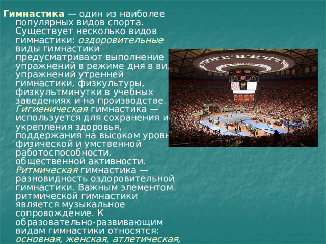 Гимнастика   — один из наиболее популярных видов спорта. Существует несколько видов гимнастики: оздоровительные виды гимнастики предусматривают выполнение упражнений в режиме дня в виде упражнений утренней гимнастики, физкультуры, физкультминутки в учебных заведениях и на производстве. Гигиеническая  гимнастика — используется для сохранения и укрепления здоровья, поддержания на высоком уровне физической и умственной работоспособности, общественной активности. Ритмическая  гимнастика — разновидность оздоровительной гимнастики. Важным элементом ритмической гимнастики является музыкальное сопровождение. К образовательно-развивающим видам гимнастики относятся: основная, женская, атлетическая, профессионально-прикладная. 