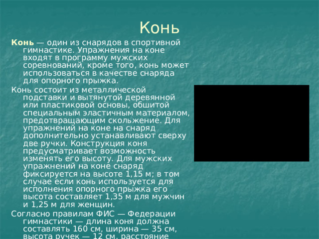 Конь Конь  — один из снарядов в спортивной гимнастике. Упражнения на коне входят в программу мужских соревнований, кроме того, конь может использоваться в качестве снаряда для опорного прыжка. Конь состоит из металлической подставки и вытянутой деревянной или пластиковой основы, обшитой специальным эластичным материалом, предотвращающим скольжение. Для упражнений на коне на снаряд дополнительно устанавливают сверху две ручки. Конструкция коня предусматривает возможность изменять его высоту. Для мужских упражнений на коне снаряд фиксируется на высоте 1,15 м; в том случае если конь используется для исполнения опорного прыжка его высота составляет 1,35 м для мужчин и 1,25 м для женщин. Согласно правилам ФИС — Федерации гимнастики — длина коня должна составлять 160 см, ширина — 35 см, высота ручек — 12 см, расстояние между ними — от 40 до 45 см. 