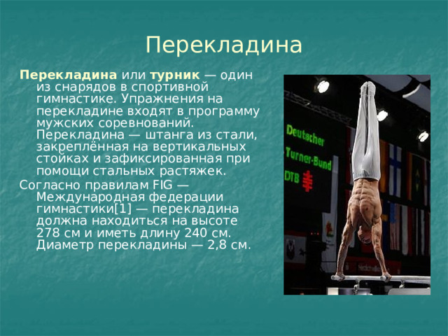 Перекладина Перекладина  или  турник  — один из снарядов в спортивной гимнастике. Упражнения на перекладине входят в программу мужских соревнований. Перекладина — штанга из стали, закреплённая на вертикальных стойках и зафиксированная при помощи стальных растяжек. Согласно правилам FIG — Международная федерации гимнастики[1] — перекладина должна находиться на высоте 278 см и иметь длину 240 см. Диаметр перекладины — 2,8 см. 