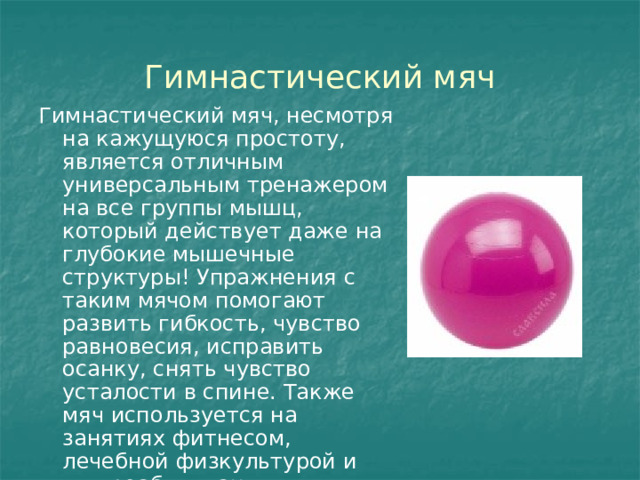 Гимнастический мяч Гимнастический мяч, несмотря на кажущуюся простоту, является отличным универсальным тренажером на все группы мышц, который действует даже на глубокие мышечные структуры! Упражнения с таким мячом помогают развить гибкость, чувство равновесия, исправить осанку, снять чувство усталости в спине. Также мяч используется на занятиях фитнесом, лечебной физкультурой и для реабилитации. 