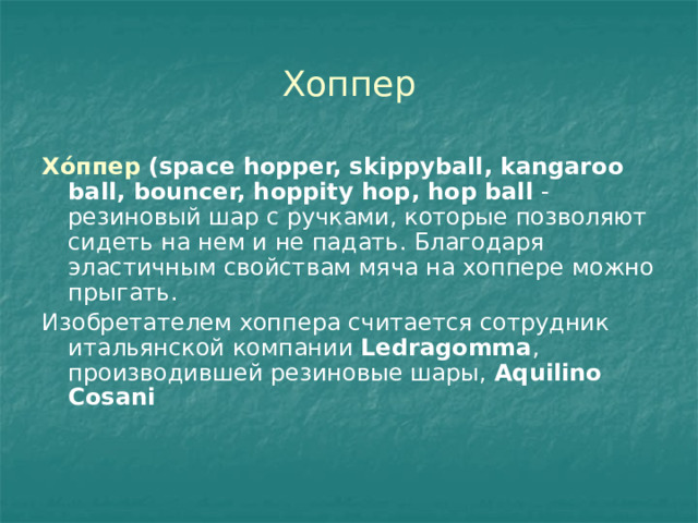 Хоппер Хо́ппер (space hopper, skippyball, kangaroo ball, bouncer, hoppity hop, hop ball  - резиновый шар с ручками, которые позволяют сидеть на нем и не падать. Благодаря эластичным свойствам мяча на хоппере можно прыгать. Изобретателем хоппера считается сотрудник итальянской компании  Ledragomma , производившей резиновые шары,  Aquilino Cosani 