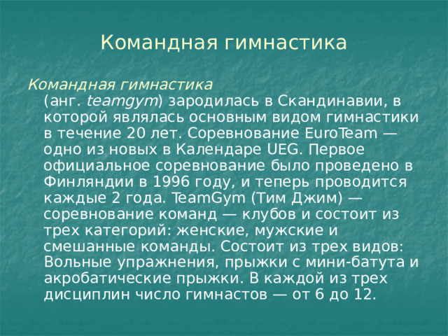 Командная гимнастика Командная гимнастика (анг.  teamgym ) зародилась в Скандинавии, в которой являлась основным видом гимнастики в течение 20 лет. Соревнование EuroTeam — одно из новых в Календаре UEG. Первое официальное соревнование было проведено в Финляндии в 1996 году, и теперь проводится каждые 2 года. TeamGym (Тим Джим) — соревнование команд — клубов и состоит из трех категорий: женские, мужские и смешанные команды. Состоит из трех видов: Вольные упражнения, прыжки с мини-батута и акробатические прыжки. В каждой из трех дисциплин число гимнастов — от 6 до 12. 