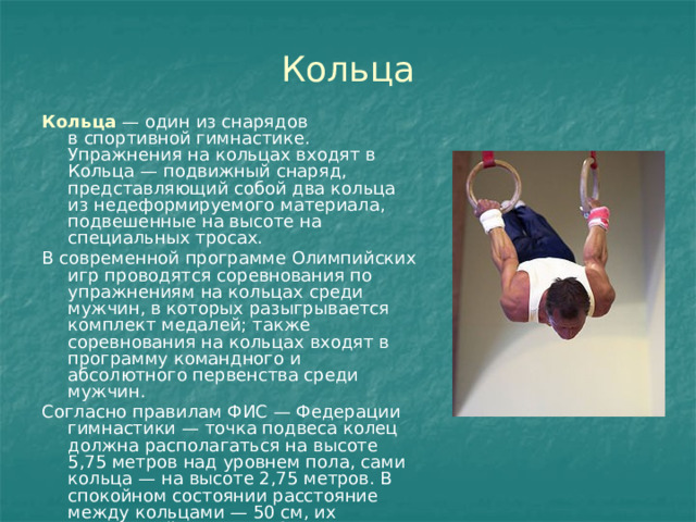 Кольца Кольца   — один из снарядов в спортивной гимнастике. Упражнения на кольцах входят в Кольца — подвижный снаряд, представляющий собой два кольца из недеформируемого материала, подвешенные на высоте на специальных тросах. В современной программе Олимпийских игр проводятся соревнования по упражнениям на кольцах среди мужчин, в которых разыгрывается комплект медалей; также соревнования на кольцах входят в программу командного и абсолютного первенства среди мужчин. Согласно правилам ФИС — Федерации гимнастики — точка подвеса колец должна располагаться на высоте 5,75 метров над уровнем пола, сами кольца — на высоте 2,75 метров. В спокойном состоянии расстояние между кольцами — 50 см, их внутренний диаметр 18 см.грамму мужских соревнований. 