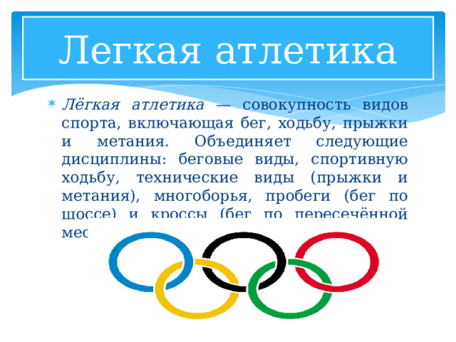 Легкая атлетика Лёгкая атлетика — совокупность видов спорта, включающая бег, ходьбу, прыжки и метания. Объединяет следующие дисциплины: беговые виды, спортивную ходьбу, технические виды (прыжки и метания), многоборья, пробеги (бег по шоссе) и кроссы (бег по пересечённой местности). 