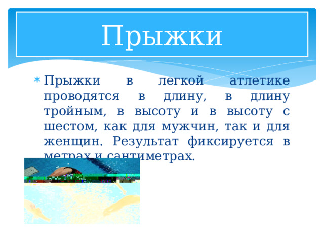 Прыжки Прыжки в легкой атлетике проводятся в длину, в длину тройным, в высоту и в высоту с шестом, как для мужчин, так и для женщин. Результат фиксируется в метрах и сантиметрах. 