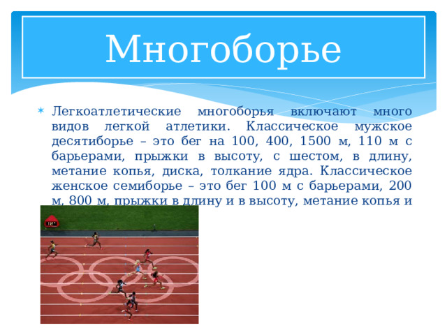 Многоборье Легкоатлетические многоборья включают много видов легкой атлетики. Классическое мужское десятиборье – это бег на 100, 400, 1500 м, 110 м с барьерами, прыжки в высоту, с шестом, в длину, метание копья, диска, толкание ядра. Классическое женское семиборье – это бег 100 м с барьерами, 200 м, 800 м, прыжки в длину и в высоту, метание копья и толкание ядра. 