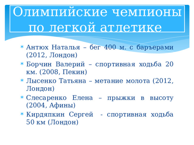 Олимпийские чемпионы по легкой атлетике Антюх Наталья – бег 400 м. с баръерами (2012, Лондон) Борчин Валерий – спортивная ходьба 20 км. (2008, Пекин) Лысенко Татьяна – метание молота (2012, Лондон) Слесаренко Елена – прыжки в высоту (2004, Афины) Кирдяпкин Сергей  - спортивная ходьба 50 км (Лондон) 