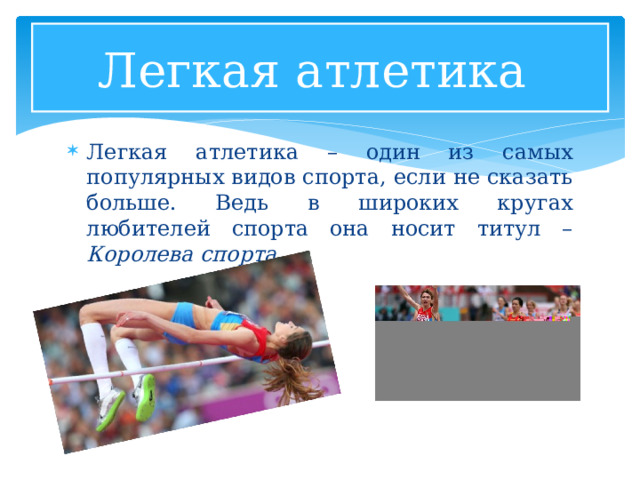 Легкая атлетика Легкая атлетика – один из самых популярных видов спорта, если не сказать больше. Ведь в широких кругах любителей спорта она носит титул – Королева спорта . 