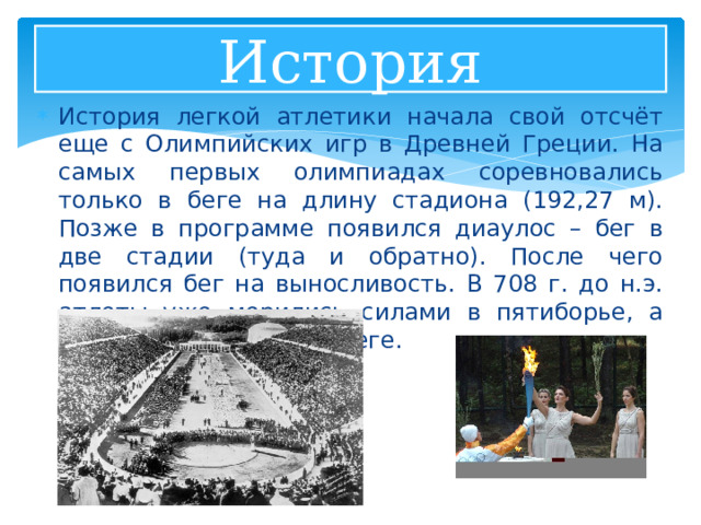 История История легкой атлетики начала свой отсчёт еще с Олимпийских игр в Древней Греции. На самых первых олимпиадах соревновались только в беге на длину стадиона (192,27 м). Позже в программе появился диаулос – бег в две стадии (туда и обратно). После чего появился бег на выносливость. В 708 г. до н.э. атлеты уже мерились силами в пятиборье, а позже в – эстафетном беге. 