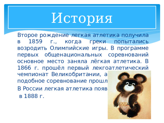 История Второе рождение легкая атлетика получила в 1859 г., когда греки попытались возродить Олимпийские игры. В программе первых общенациональных соревнований основное место заняла лёгкая атлетика. В 1866 г. прошёл первый лекгоатлетический чемпионат Великобритании, а через 10 лет подобное соревнование прошло в США. В России легкая атлетика появилась  в 1888 г. 1 