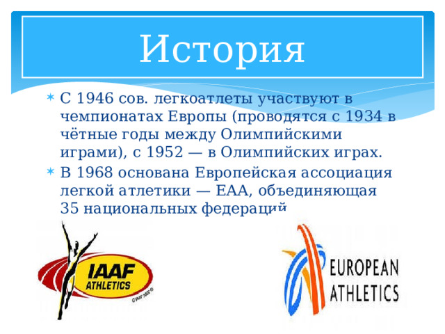 История С 1946 сов. легкоатлеты участвуют в чемпионатах Европы (проводятся с 1934 в чётные годы между Олимпийскими играми), с 1952 — в Олимпийских играх. В 1968 основана Европейская ассоциация легкой атлетики — ЕАА, объединяющая 35 национальных федераций 