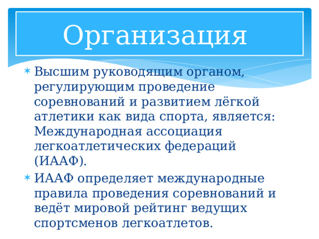Организация Высшим руководящим органом, регулирующим проведение соревнований и развитием лёгкой атлетики как вида спорта, является: Международная ассоциация легкоатлетических федераций (ИААФ). ИААФ определяет международные правила проведения соревнований и ведёт мировой рейтинг ведущих спортсменов легкоатлетов. 