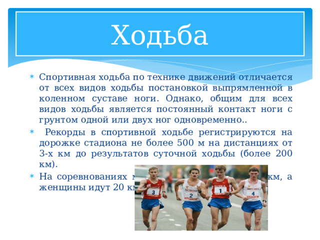 Ходьба Спортивная ходьба по технике движений отличается от всех видов ходьбы постановкой выпрямленной в коленном суставе ноги. Однако, общим для всех видов ходьбы является постоянный контакт ноги с грунтом одной или двух ног одновременно..  Рекорды в спортивной ходьбе регистрируются на дорожке стадиона не более 500 м на дистанциях от 3-х км до результатов суточной ходьбы (более 200 км). На соревнованиях мужчины идут 20 км и 50 км, а женщины идут 20 км. 