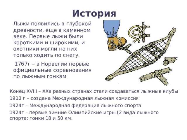 История  Лыжи появились в глубокой древности, еще в каменном веке. Первые лыжи были короткими и широкими, и охотники могли на них только ходить по снегу.  1767г – в Норвегии первые официальные соревнования по лыжным гонкам Конец XVIII – XXв разных странах стали создаваться лыжные клубы 1910 г – создана Международная лыжная комиссия 1924г – Международная федерация лыжного спорта 1924г – первые зимние Олимпийские игры (2 вида лыжного спорта: гонки 18 и 50 км. 
