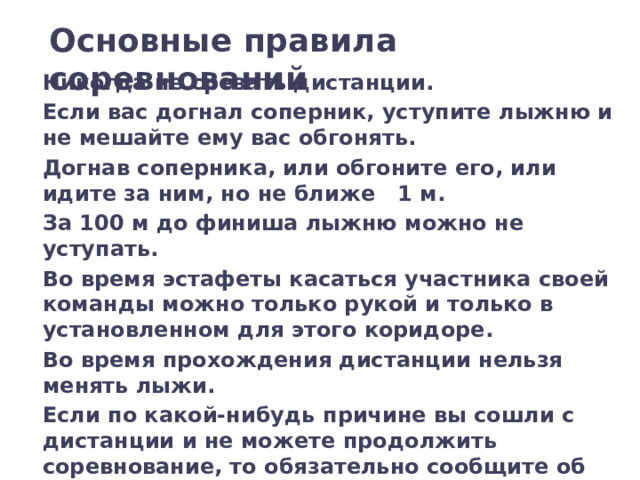 Основные правила соревнований Никогда не срезать дистанции. Если вас догнал соперник, уступите лыжню и не мешайте ему вас обгонять. Догнав соперника, или обгоните его, или идите за ним, но не ближе 1 м. За 100 м до финиша лыжню можно не уступать. Во время эстафеты касаться участника своей команды можно только рукой и только в установленном для этого коридоре. Во время прохождения дистанции нельзя менять лыжи. Если по какой-нибудь причине вы сошли с дистанции и не можете продолжить соревнование, то обязательно сообщите об этом в судейскую коллегию . 