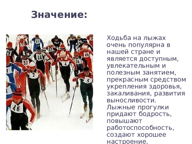 Значение:   Ходьба на лыжах очень популярна в нашей стране и является доступным, увлекательным и полезным занятием, прекрасным средством укрепления здоровья, закаливания, развития выносливости. Лыжные прогулки придают бодрость, повышают работоспособность, создают хорошее настроение. 