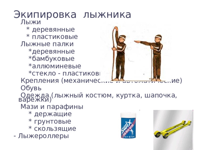 Экипировка лыжника  Лыжи  * деревянные  * пластиковые  Лыжные палки  *деревянные  *бамбуковые  *аллюминевые  *стекло - пластиковые  Крепления (механические и автоматические)  Обувь  Одежда (лыжный костюм, куртка, шапочка, варежки)  Мази и парафины  * держащие  * грунтовые  * скользящие - Лыжероллеры 