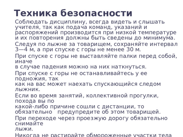 Техника безопасности Соблюдать дисциплину, всегда видеть и слышать учителя, так как подача команд, указаний и распоряжений производится при низкой температуре и их повторения должны быть сведены до минимума. Следуя по лыжне за товарищем, сохраняйте интервал 3—4 м, а при спуске с горы не менее 30 м. При спуске с горы не выставляйте палки перед собой, иначе  в случае падения можно на них наткнуться. При спуске с горы не останавливайтесь у ее подножия, так  как на вас может наехать спускающийся следом лыжник. Если во время занятий, коллективной прогулки, похода вы по  какой-либо причине сошли с дистанции, то обязательно предупредите об этом товарищей. При переходе через проезжую дорогу обязательно снимайте  лыжи. Никогда не растирайте обмороженные участки тела снегом. 