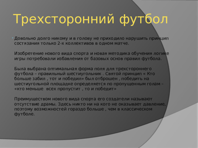 Трехсторонний футбол Довольно долго никому и в голову не приходило нарушить принцип состязания только 2-х коллективов в одном матче.   Изобретение нового вида спорта и новая методика обучения логике игры потребовали избавления от базовых основ правил футбола.   Была выбрана оптимальная форма поля для трехстороннего футбола – правильный шестиугольник . Святой принцип « Кто больше забил , тот и победил» был отброшен , победить на шестиугольной площадке определяется по пропущенным голам – «кто меньше всех пропустит , то и победит»   Преимуществом нового вида спорта его создатели называют отсутствие драмы. Здесь никто ни на кого не оказывает давление, поэтому возможностей гораздо больше , чем в классическом футболе.    