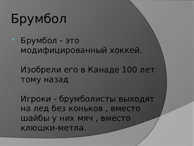 Брумбол Брумбол - это модифицированный хоккей.   Изобрели его в Канаде 100 лет тому назад   Игроки - брумболисты выходят на лед без коньков , вместо шайбы у них мяч , вместо клюшки-метла. 