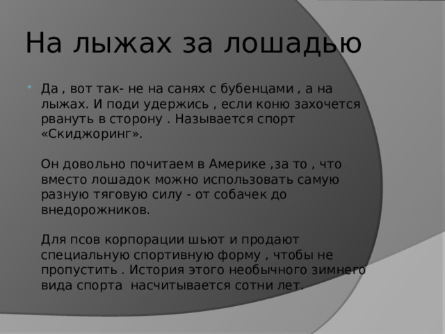На лыжах за лошадью Да , вот так- не на санях с бубенцами , а на лыжах. И поди удержись , если коню захочется рвануть в сторону . Называется спорт «Скиджоринг».   Он довольно почитаем в Америке ,за то , что вместо лошадок можно использовать самую разную тяговую силу - от собачек до внедорожников.   Для псов корпорации шьют и продают специальную спортивную форму , чтобы не пропустить . История этого необычного зимнего вида спорта насчитывается сотни лет. 