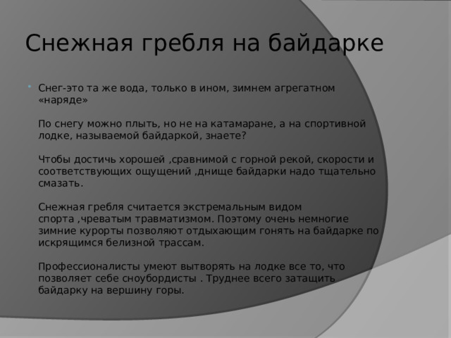 Снежная гребля на байдарке Снег-это та же вода, только в ином, зимнем агрегатном «наряде»   По снегу можно плыть, но не на катамаране, а на спортивной лодке, называемой байдаркой, знаете?   Чтобы достичь хорошей ,сравнимой с горной рекой, скорости и соответствующих ощущений ,днище байдарки надо тщательно смазать.   Снежная гребля считается экстремальным видом спорта ,чреватым травматизмом. Поэтому очень немногие зимние курорты позволяют отдыхающим гонять на байдарке по искрящимся белизной трассам.   Профессионалисты умеют вытворять на лодке все то, что позволяет себе сноубордисты . Труднее всего затащить байдарку на вершину горы. 
