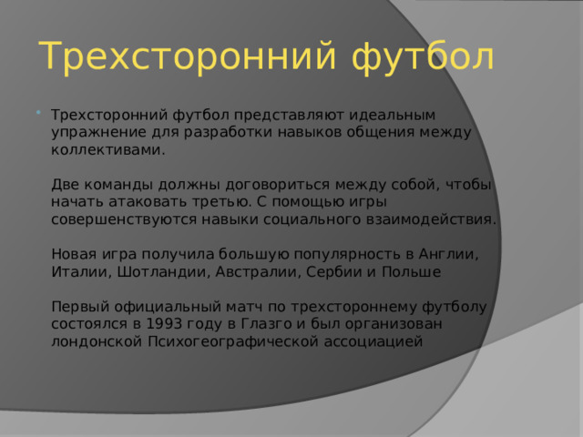 Трехсторонний футбол Трехсторонний футбол представляют идеальным упражнение для разработки навыков общения между коллективами.   Две команды должны договориться между собой, чтобы начать атаковать третью. С помощью игры совершенствуются навыки социального взаимодействия.   Новая игра получила большую популярность в Англии, Италии, Шотландии, Австралии, Сербии и Польше   Первый официальный матч по трехстороннему футболу состоялся в 1993 году в Глазго и был организован лондонской Психогеографической ассоциацией 